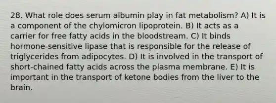 28. What role does serum albumin play in fat metabolism? A) It is a component of the chylomicron lipoprotein. B) It acts as a carrier for free fatty acids in the bloodstream. C) It binds hormone-sensitive lipase that is responsible for the release of triglycerides from adipocytes. D) It is involved in the transport of short-chained fatty acids across the plasma membrane. E) It is important in the transport of ketone bodies from the liver to the brain.