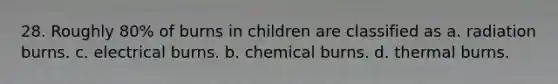 28. Roughly 80% of burns in children are classified as a. radiation burns. c. electrical burns. b. chemical burns. d. thermal burns.