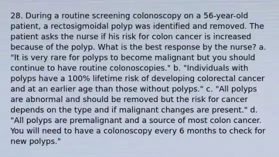 28. During a routine screening colonoscopy on a 56-year-old patient, a rectosigmoidal polyp was identified and removed. The patient asks the nurse if his risk for colon cancer is increased because of the polyp. What is the best response by the nurse? a. "It is very rare for polyps to become malignant but you should continue to have routine colonoscopies." b. "Individuals with polyps have a 100% lifetime risk of developing colorectal cancer and at an earlier age than those without polyps." c. "All polyps are abnormal and should be removed but the risk for cancer depends on the type and if malignant changes are present." d. "All polyps are premalignant and a source of most colon cancer. You will need to have a colonoscopy every 6 months to check for new polyps."