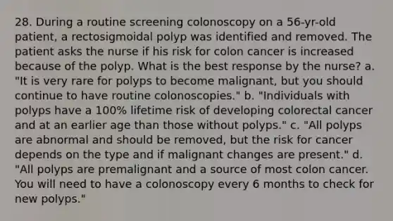 28. During a routine screening colonoscopy on a 56-yr-old patient, a rectosigmoidal polyp was identified and removed. The patient asks the nurse if his risk for colon cancer is increased because of the polyp. What is the best response by the nurse? a. "It is very rare for polyps to become malignant, but you should continue to have routine colonoscopies." b. "Individuals with polyps have a 100% lifetime risk of developing colorectal cancer and at an earlier age than those without polyps." c. "All polyps are abnormal and should be removed, but the risk for cancer depends on the type and if malignant changes are present." d. "All polyps are premalignant and a source of most colon cancer. You will need to have a colonoscopy every 6 months to check for new polyps."