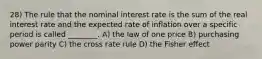 28) The rule that the nominal interest rate is the sum of the real interest rate and the expected rate of inflation over a specific period is called ________. A) the law of one price B) purchasing power parity C) the cross rate rule D) the Fisher effect