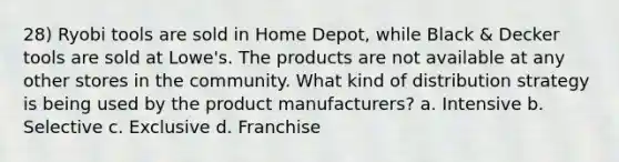 28) Ryobi tools are sold in Home Depot, while Black & Decker tools are sold at Lowe's. The products are not available at any other stores in the community. What kind of distribution strategy is being used by the product manufacturers? a. Intensive b. Selective c. Exclusive d. Franchise