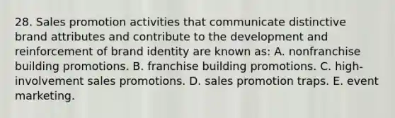 28. Sales promotion activities that communicate distinctive brand attributes and contribute to the development and reinforcement of brand identity are known as: A. nonfranchise building promotions. B. franchise building promotions. C. high-involvement sales promotions. D. sales promotion traps. E. event marketing.