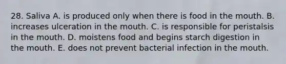 28. Saliva A. is produced only when there is food in the mouth. B. increases ulceration in the mouth. C. is responsible for peristalsis in the mouth. D. moistens food and begins starch digestion in the mouth. E. does not prevent bacterial infection in the mouth.