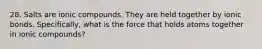 28. Salts are ionic compounds. They are held together by ionic bonds. Specifically, what is the force that holds atoms together in ionic compounds?