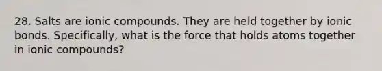 28. Salts are ionic compounds. They are held together by ionic bonds. Specifically, what is the force that holds atoms together in ionic compounds?