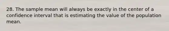 28. The sample mean will always be exactly in the center of a confidence interval that is estimating the value of the population mean.