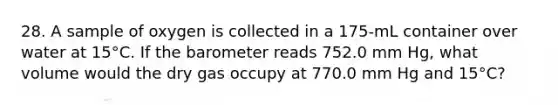 28. A sample of oxygen is collected in a 175-mL container over water at 15°C. If the barometer reads 752.0 mm Hg, what volume would the dry gas occupy at 770.0 mm Hg and 15°C?