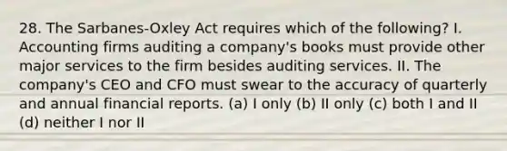 28. The Sarbanes-Oxley Act requires which of the following? I. Accounting firms auditing a company's books must provide other major services to the firm besides auditing services. II. The company's CEO and CFO must swear to the accuracy of quarterly and annual financial reports. (a) I only (b) II only (c) both I and II (d) neither I nor II