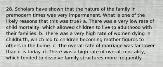 28. Scholars have shown that the nature of the family in premodern times was very impermanent. What is one of the likely reasons that this was true? a. There was a very low rate of child mortality, which allowed children to live to adulthood with their families. b. There was a very high rate of women dying in childbirth, which led to children becoming mother figures to others in the home. c. The overall rate of marriage was far lower than it is today. d. There was a high rate of overall mortality, which tended to dissolve family structures more frequently.