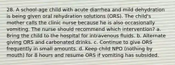 28. A school-age child with acute diarrhea and mild dehydration is being given oral rehydration solutions (ORS). The child's mother calls the clinic nurse because he is also occasionally vomiting. The nurse should recommend which intervention? a. Bring the child to the hospital for intravenous fluids. b. Alternate giving ORS and carbonated drinks. c. Continue to give ORS frequently in small amounts. d. Keep child NPO (nothing by mouth) for 8 hours and resume ORS if vomiting has subsided.