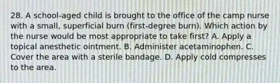 28. A school-aged child is brought to the office of the camp nurse with a small, superficial burn (first-degree burn). Which action by the nurse would be most appropriate to take first? A. Apply a topical anesthetic ointment. B. Administer acetaminophen. C. Cover the area with a sterile bandage. D. Apply cold compresses to the area.