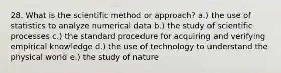 28. What is the scientific method or approach? a.) the use of statistics to analyze numerical data b.) the study of scientific processes c.) the standard procedure for acquiring and verifying empirical knowledge d.) the use of technology to understand the physical world e.) the study of nature