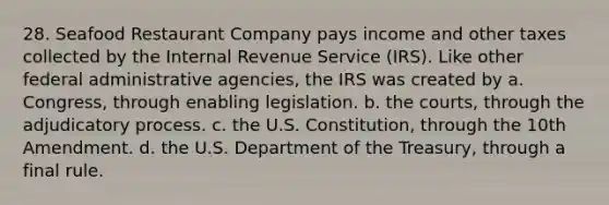 28. Seafood Restaurant Company pays income and other taxes collected by the Internal Revenue Service (IRS). Like other federal administrative agencies, the IRS was created by a. Congress, through enabling legislation. b. the courts, through the adjudicatory process. c. the U.S. Constitution, through the 10th Amendment. d. the U.S. Department of the Treasury, through a final rule.