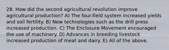 28. How did the second agricultural revolution improve agricultural production? A) The four-field system increased yields and soil fertility. B) New technologies such as the drill press increased production. C) The Enclosure Movement encouraged the use of machinery. D) Advances in breeding livestock increased production of meat and dairy. E) All of the above.