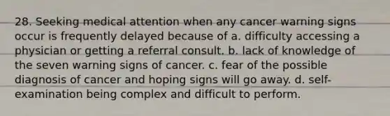 28. Seeking medical attention when any cancer warning signs occur is frequently delayed because of a. difficulty accessing a physician or getting a referral consult. b. lack of knowledge of the seven warning signs of cancer. c. fear of the possible diagnosis of cancer and hoping signs will go away. d. self-examination being complex and difficult to perform.