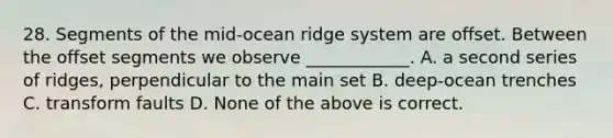 28. Segments of the mid-ocean ridge system are offset. Between the offset segments we observe ____________. A. a second series of ridges, perpendicular to the main set B. deep-ocean trenches C. transform faults D. None of the above is correct.