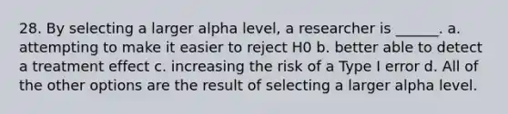 28. By selecting a larger alpha level, a researcher is ______. a. attempting to make it easier to reject H0 b. better able to detect a treatment effect c. increasing the risk of a Type I error d. All of the other options are the result of selecting a larger alpha level.