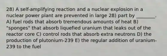 28) A self-amplifying reaction and a nuclear explosion in a nuclear power plant are prevented in large 28) part by ________. A) fuel rods that absorb tremendous amounts of heat B) "sponges" that absorb liquefied uranium that leaks out of the reactor core C) control rods that absorb extra neutrons D) the production of plutonium-239 E) the regular addition of uranium-239 to the fuel