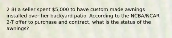 2-8) a seller spent 5,000 to have custom made awnings installed over her backyard patio. According to the NCBA/NCAR 2-T offer to purchase and contract, what is the status of the awnings?