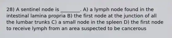 28) A sentinel node is ________. A) a lymph node found in the intestinal lamina propria B) the first node at the junction of all the lumbar trunks C) a small node in the spleen D) the first node to receive lymph from an area suspected to be cancerous