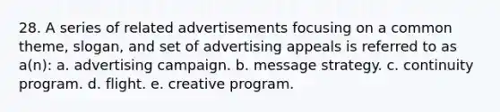 28. A series of related advertisements focusing on a common theme, slogan, and set of advertising appeals is referred to as a(n): a. advertising campaign. b. message strategy. c. continuity program. d. flight. e. creative program.