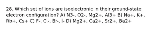 28. Which set of ions are isoelectronic in their ground-state electron configuration? A) N3-, O2-, Mg2+, Al3+ B) Na+, K+, Rb+, Cs+ C) F-, Cl-, Br-, I- D) Mg2+, Ca2+, Sr2+, Ba2+