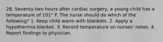 28. Seventy-two hours after cardiac surgery, a young child has a temperature of 101° F. The nurse should do which of the following? 1. Keep child warm with blankets. 2. Apply a hypothermia blanket. 3. Record temperature on nurses' notes. 4. Report findings to physician.