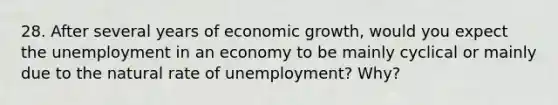 28. After several years of economic growth, would you expect the unemployment in an economy to be mainly cyclical or mainly due to the natural rate of unemployment? Why?