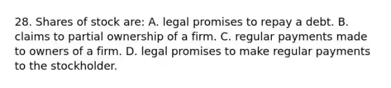 28. Shares of stock are: A. legal promises to repay a debt. B. claims to partial ownership of a firm. C. regular payments made to owners of a firm. D. legal promises to make regular payments to the stockholder.