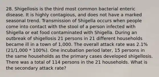 28. Shigellosis is the third most common bacterial enteric disease. It is highly contagious, and does not have a marked seasonal trend. Transmission of Shigella occurs when people come into contact with the stool of a person infected with Shigella or eat food contaminated with Shigella. During an outbreak of shigellosis 21 persons in 21 different households became ill in a town of 1,000. The overall attack rate was 2.1% (21/1,000 * 100%). One incubation period later, 15 persons in the same households as the primary cases developed shigellosis. There was a total of 114 persons in the 21 households. What is the secondary attack rate?