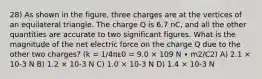 28) As shown in the figure, three charges are at the vertices of an equilateral triangle. The charge Q is 6.7 nC, and all the other quantities are accurate to two significant figures. What is the magnitude of the net electric force on the charge Q due to the other two charges? (k = 1/4πε0 = 9.0 × 109 N ∙ m2/C2) A) 2.1 × 10-3 N B) 1.2 × 10-3 N C) 1.0 × 10-3 N D) 1.4 × 10-3 N