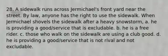 28. A sidewalk runs across Jermichael's front yard near the street. By law, anyone has the right to use the sidewalk. When Jermichael shovels the sidewalk after a heavy snowstorm, a. he is providing a good/service that is excludable. b. he is a free rider. c. those who walk on the sidewalk are using a club good. d. he is providing a good/service that is not rival and not excludable.