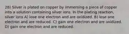 28) Silver is plated on copper by immersing a piece of copper into a solution containing silver ions. In the plating reaction, silver ions A) lose one electron and are oxidized. B) lose one electron and are reduced. C) gain one electron and are oxidized. D) gain one electron and are reduced.