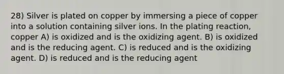 28) Silver is plated on copper by immersing a piece of copper into a solution containing silver ions. In the plating reaction, copper A) is oxidized and is the oxidizing agent. B) is oxidized and is the reducing agent. C) is reduced and is the oxidizing agent. D) is reduced and is the reducing agent