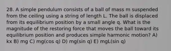 28. A simple pendulum consists of a ball of mass m suspended from the ceiling using a string of length L. The ball is displaced from its equilibrium position by a small angle q. What is the magnitude of the restoring force that moves the ball toward its equilibrium position and produces simple harmonic motion? A) kx B) mg C) mg(cos q) D) mg(sin q) E) mgL(sin q)