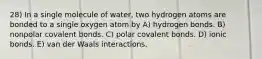 28) In a single molecule of water, two hydrogen atoms are bonded to a single oxygen atom by A) hydrogen bonds. B) nonpolar covalent bonds. C) polar covalent bonds. D) ionic bonds. E) van der Waals interactions.