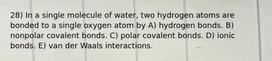 28) In a single molecule of water, two hydrogen atoms are bonded to a single oxygen atom by A) hydrogen bonds. B) nonpolar covalent bonds. C) polar covalent bonds. D) ionic bonds. E) van der Waals interactions.