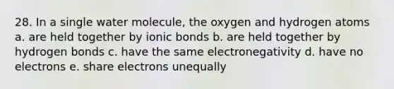 28. In a single water molecule, the oxygen and hydrogen atoms a. are held together by ionic bonds b. are held together by hydrogen bonds c. have the same electronegativity d. have no electrons e. share electrons unequally