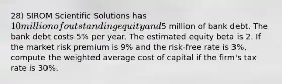 28) SIROM Scientific Solutions has 10 million of outstanding equity and5 million of bank debt. The bank debt costs 5% per year. The estimated equity beta is 2. If the market risk premium is 9% and the risk-free rate is 3%, compute the <a href='https://www.questionai.com/knowledge/koL1NUNNcJ-weighted-average' class='anchor-knowledge'>weighted average</a> cost of capital if the firm's tax rate is 30%.