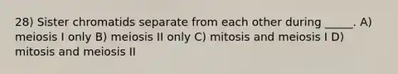 28) Sister chromatids separate from each other during _____. A) meiosis I only B) meiosis II only C) mitosis and meiosis I D) mitosis and meiosis II