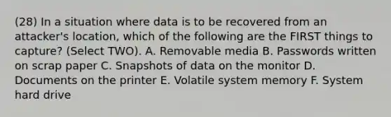 (28) In a situation where data is to be recovered from an attacker's location, which of the following are the FIRST things to capture? (Select TWO). A. Removable media B. Passwords written on scrap paper C. Snapshots of data on the monitor D. Documents on the printer E. Volatile system memory F. System hard drive