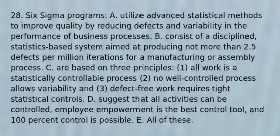 28. Six Sigma programs: A. utilize advanced statistical methods to improve quality by reducing defects and variability in the performance of business processes. B. consist of a disciplined, statistics-based system aimed at producing not more than 2.5 defects per million iterations for a manufacturing or assembly process. C. are based on three principles: (1) all work is a statistically controllable process (2) no well-controlled process allows variability and (3) defect-free work requires tight statistical controls. D. suggest that all activities can be controlled, employee empowerment is the best control tool, and 100 percent control is possible. E. All of these.