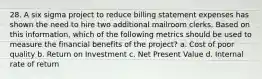 28. A six sigma project to reduce billing statement expenses has shown the need to hire two additional mailroom clerks. Based on this information, which of the following metrics should be used to measure the financial benefits of the project? a. Cost of poor quality b. Return on Investment c. Net Present Value d. Internal rate of return