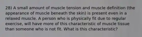 28) A small amount of muscle tension and muscle definition (the appearance of muscle beneath the skin) is present even in a relaxed muscle. A person who is physically fit due to regular exercise, will have more of this characteristic of <a href='https://www.questionai.com/knowledge/kMDq0yZc0j-muscle-tissue' class='anchor-knowledge'>muscle tissue</a> than someone who is not fit. What is this characteristic?