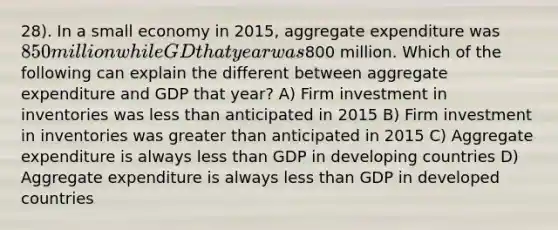 28). In a small economy in 2015, aggregate expenditure was 850 million while GD that year was800 million. Which of the following can explain the different between aggregate expenditure and GDP that year? A) Firm investment in inventories was <a href='https://www.questionai.com/knowledge/k7BtlYpAMX-less-than' class='anchor-knowledge'>less than</a> anticipated in 2015 B) Firm investment in inventories was <a href='https://www.questionai.com/knowledge/ktgHnBD4o3-greater-than' class='anchor-knowledge'>greater than</a> anticipated in 2015 C) Aggregate expenditure is always less than GDP in developing countries D) Aggregate expenditure is always less than GDP in developed countries