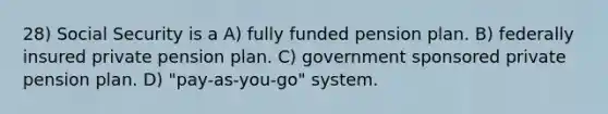 28) Social Security is a A) fully funded pension plan. B) federally insured private pension plan. C) government sponsored private pension plan. D) "pay-as-you-go" system.