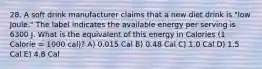 28. A soft drink manufacturer claims that a new diet drink is "low Joule." The label indicates the available energy per serving is 6300 J. What is the equivalent of this energy in Calories (1 Calorie = 1000 cal)? A) 0.015 Cal B) 0.48 Cal C) 1.0 Cal D) 1.5 Cal E) 4.8 Cal