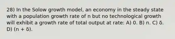 28) In the Solow growth model, an economy in the steady state with a population growth rate of n but no technological growth will exhibit a growth rate of total output at rate: A) 0. B) n. C) δ. D) (n + δ).