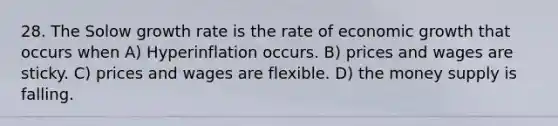 28. The Solow growth rate is the rate of economic growth that occurs when A) Hyperinflation occurs. B) prices and wages are sticky. C) prices and wages are flexible. D) the money supply is falling.